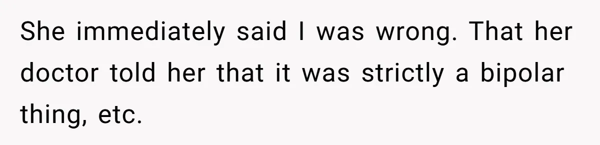 She immediately said I was wrong. That her doctor told her that it was strictly a bipolar thing, etc.