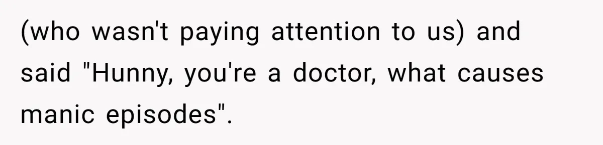 (who wasn't paying attention to us) and said "Hunny, you're a doctor, what causes manic episodes".