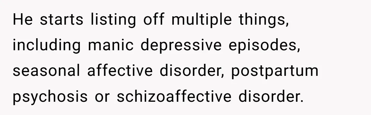 He starts listing off multiple things, including manic depressive episodes, seasonal affective disorder, postpartum psychosis or schizoaffective disorder.