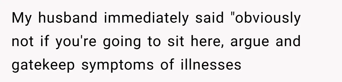 My husband immediately said "obviously not if you're going to sit here, argue and gatekeep symptoms of illnesses