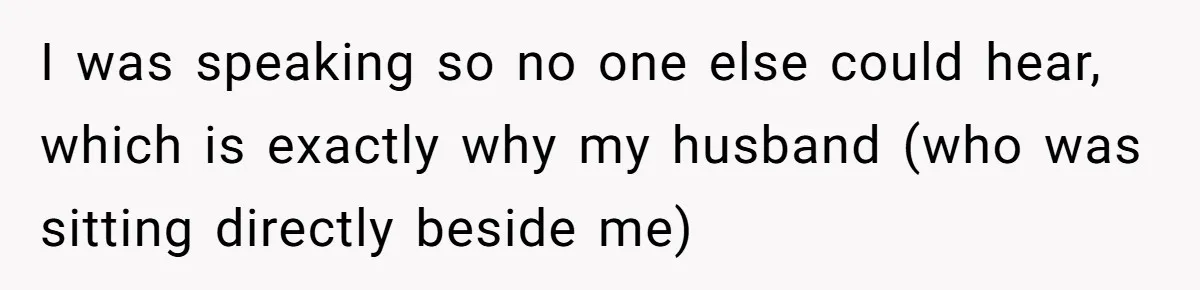 I was speaking so no one else could hear, which is exactly why my husband (who was sitting directly beside me)