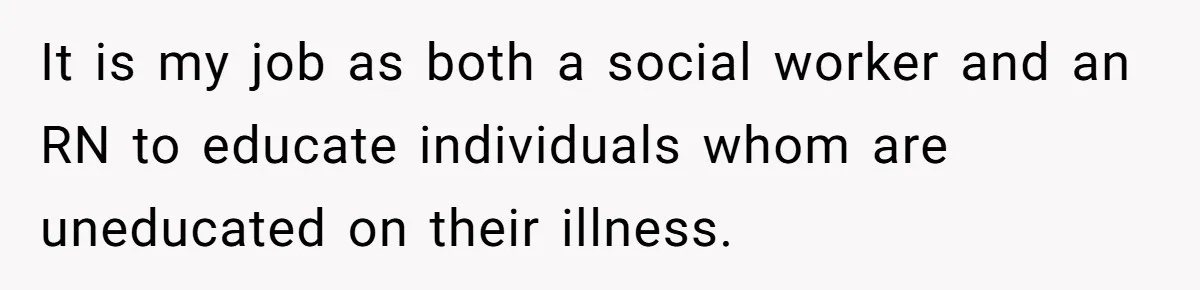 It is my job as both a social worker and an RN to educate individuals whom are uneducated on their illness.