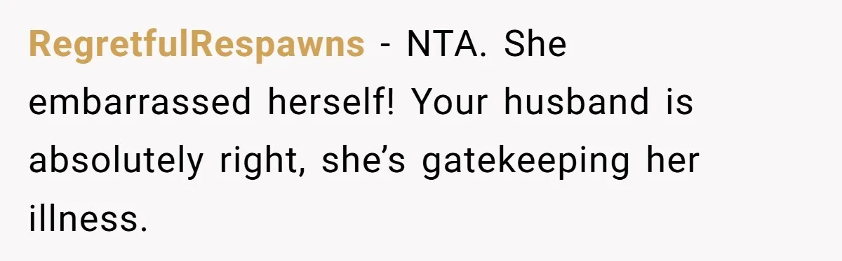 RegretfulRespawns − NTA. She embarrassed herself! Your husband is absolutely right, she’s gatekeeping her illness.