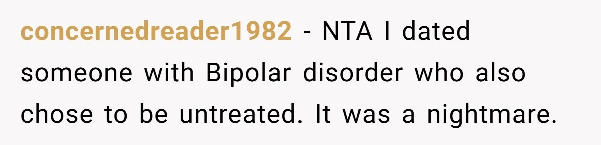 concernedreader1982 − NTA I dated someone with Bipolar disorder who also chose to be untreated. It was a nightmare.