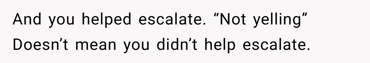 And you helped escalate. “Not yelling” Doesn’t mean you didn’t help escalate.