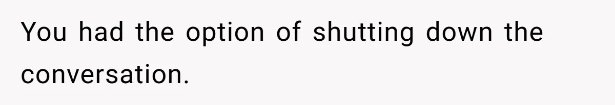 You had the option of shutting down the conversation.