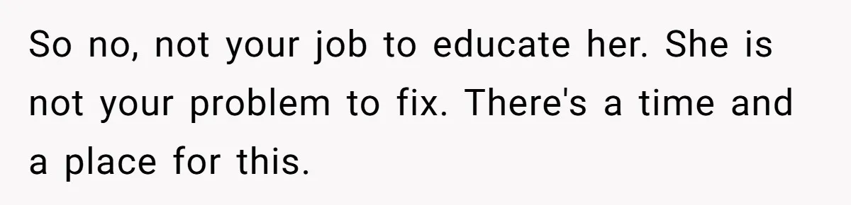 So no, not your job to educate her. She is not your problem to fix. There's a time and a place for this.