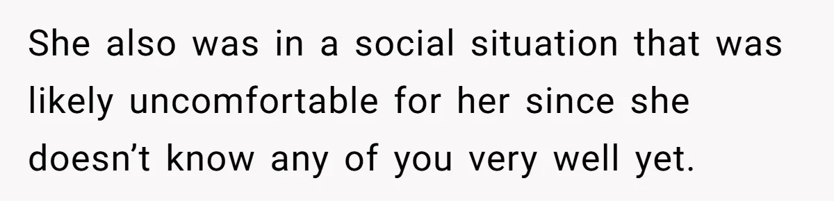 She also was in a social situation that was likely uncomfortable for her since she doesn’t know any of you very well yet.