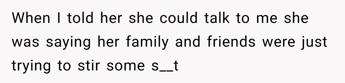When I told her she could talk to me she was saying her family and friends were just trying to stir some s__t