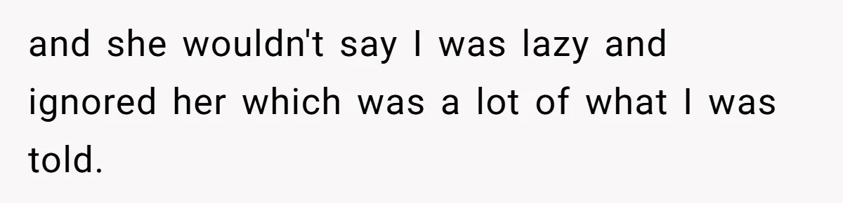 and she wouldn't say I was lazy and ignored her which was a lot of what I was told.