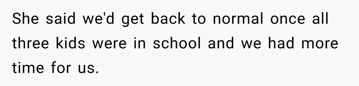 She said we'd get back to normal once all three kids were in school and we had more time for us.
