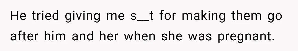 He tried giving me s__t for making them go after him and her when she was pregnant.