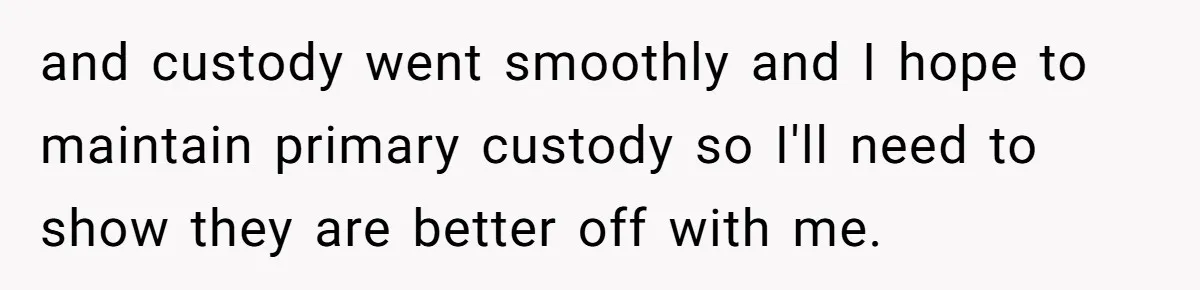 and custody went smoothly and I hope to maintain primary custody so I'll need to show they are better off with me.