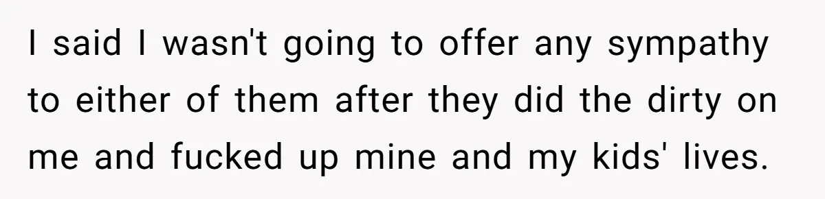 I said I wasn't going to offer any sympathy to either of them after they did the dirty on me and fucked up mine and my kids' lives.