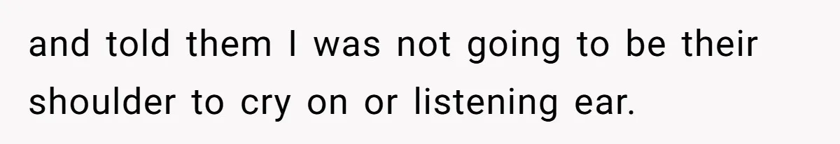 and told them I was not going to be their shoulder to cry on or listening ear.