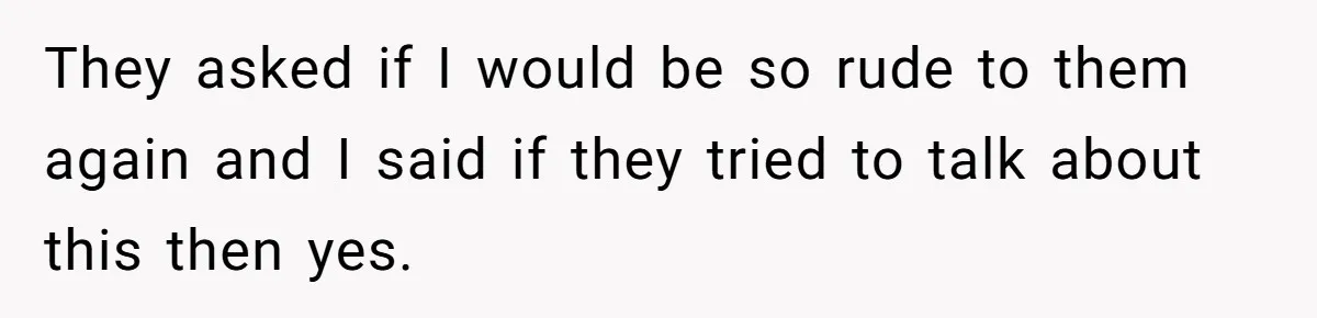 They asked if I would be so rude to them again and I said if they tried to talk about this then yes.