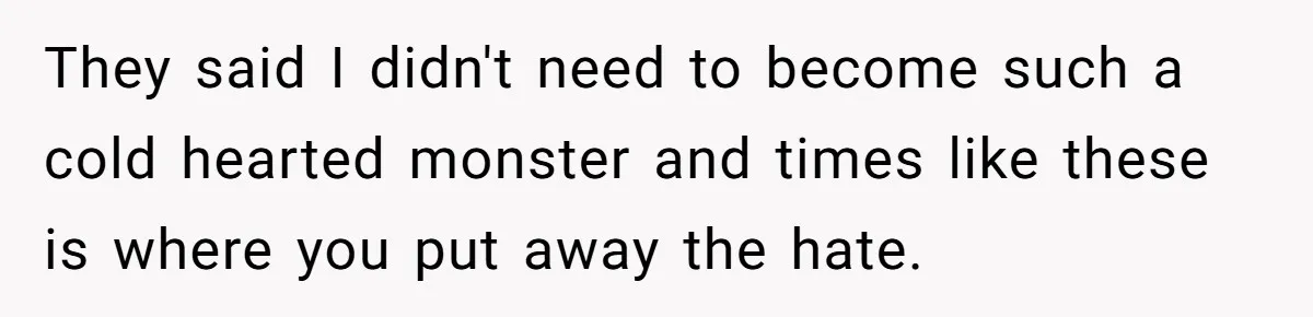 They said I didn't need to become such a cold hearted monster and times like these is where you put away the hate.