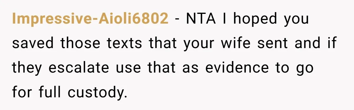 Impressive-Aioli6802 − NTA I hoped you saved those texts that your wife sent and if they escalate use that as evidence to go for full custody.