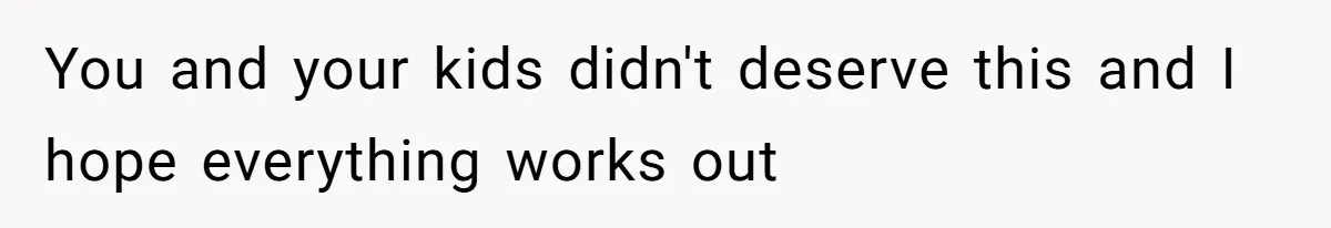 You and your kids didn't deserve this and I hope everything works out