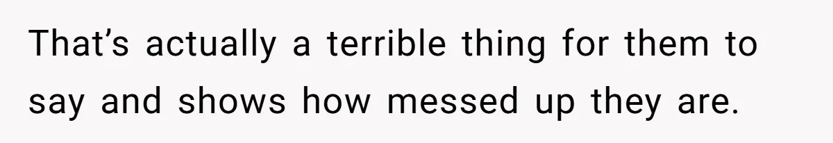 That’s actually a terrible thing for them to say and shows how messed up they are.
