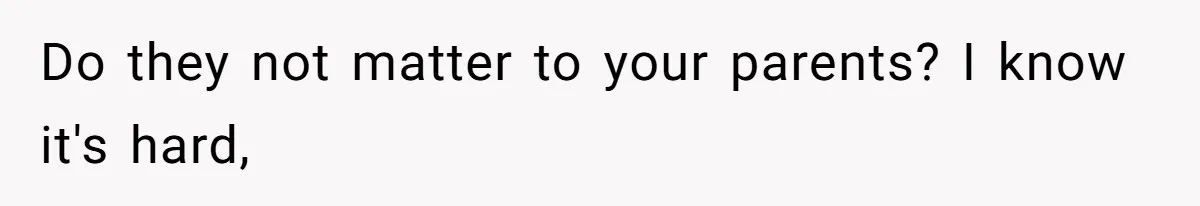 Do they not matter to your parents? I know it's hard,