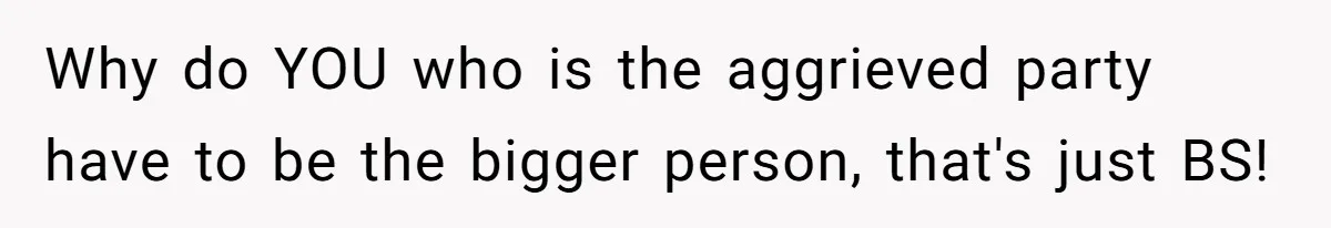 Why do YOU who is the aggrieved party have to be the bigger person, that's just BS!