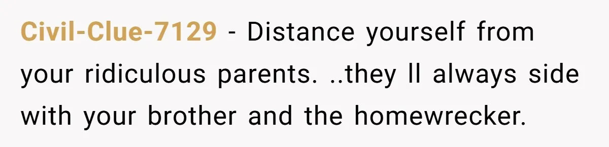 Civil-Clue-7129 − Distance yourself from your ridiculous parents. ..they ll always side with your brother and the homewrecker.