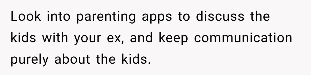 Look into parenting apps to discuss the kids with your ex, and keep communication purely about the kids.