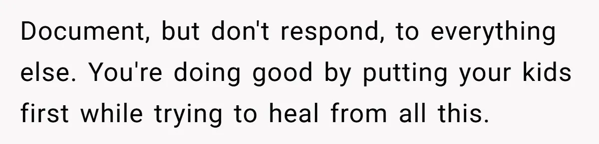 Document, but don't respond, to everything else. You're doing good by putting your kids first while trying to heal from all this.