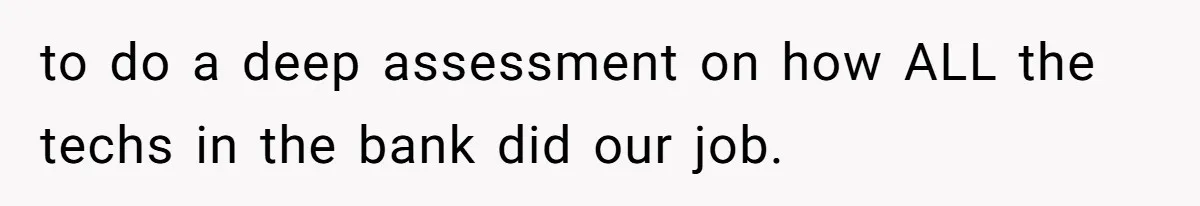 to do a deep assessment on how ALL the techs in the bank did our job.