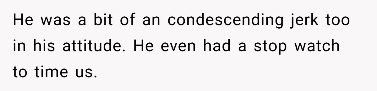 He was a bit of an condescending jerk too in his attitude. He even had a stop watch to time us.