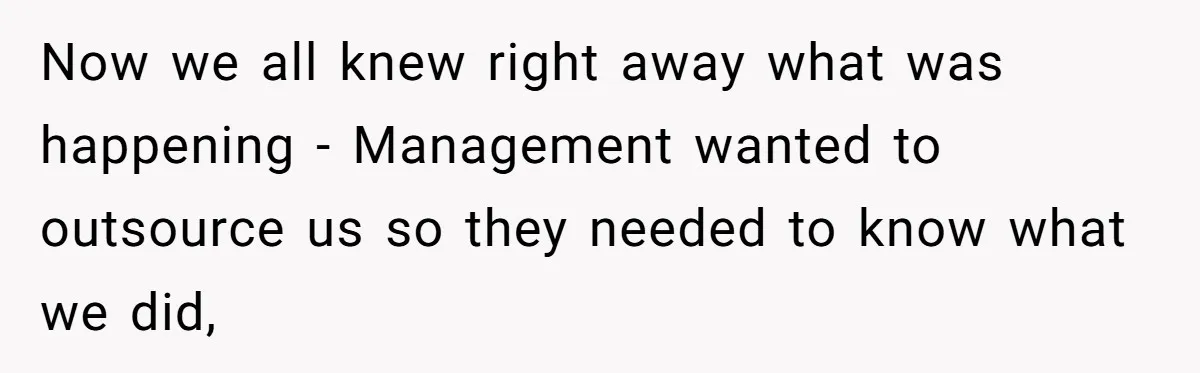 Now we all knew right away what was happening - Management wanted to outsource us so they needed to know what we did,