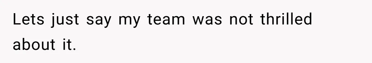 Lets just say my team was not thrilled about it.