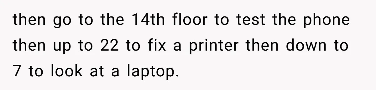 then go to the 14th floor to test the phone then up to 22 to fix a printer then down to 7 to look at a laptop.