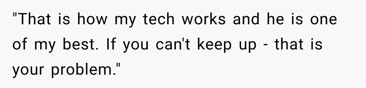 "That is how my tech works and he is one of my best. If you can't keep up - that is your problem."