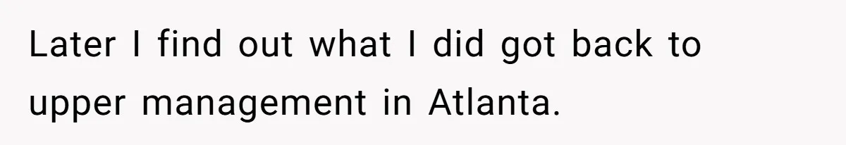 Later I find out what I did got back to upper management in Atlanta.
