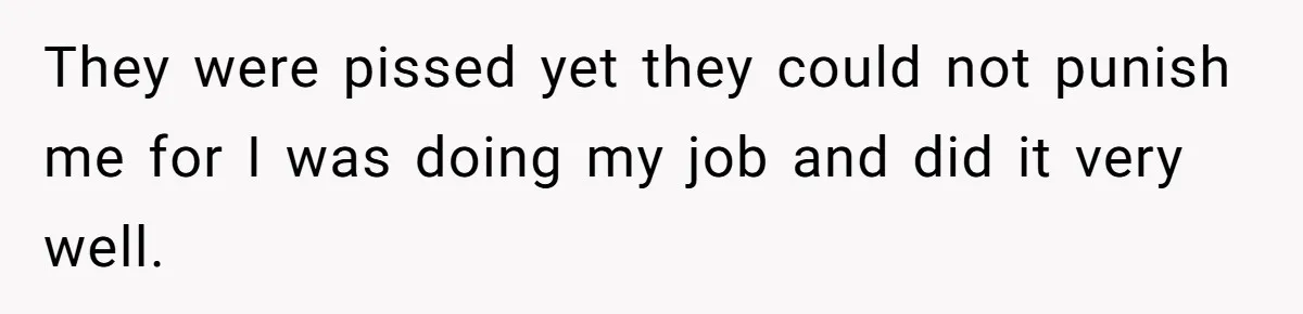 They were pissed yet they could not punish me for I was doing my job and did it very well.