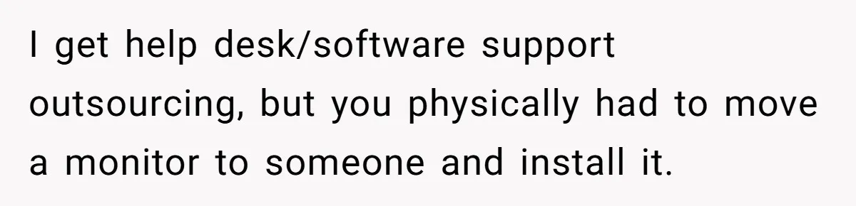 I get help desk/software support outsourcing, but you physically had to move a monitor to someone and install it.