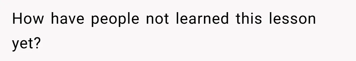 How have people not learned this lesson yet?
