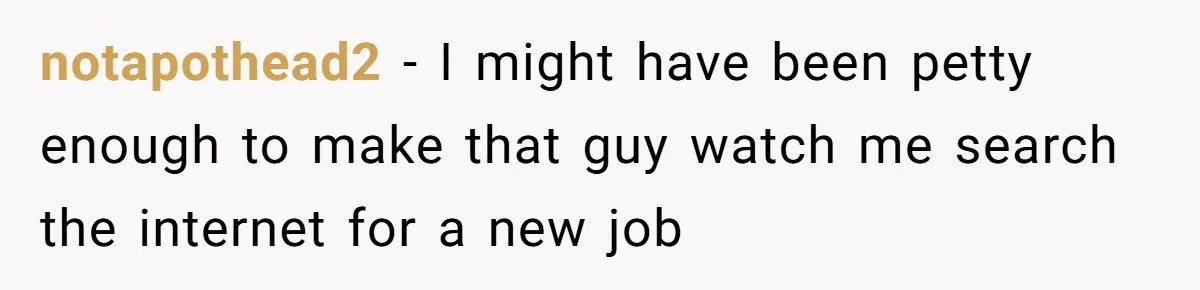 notapothead2 − I might have been petty enough to make that guy watch me search the internet for a new job