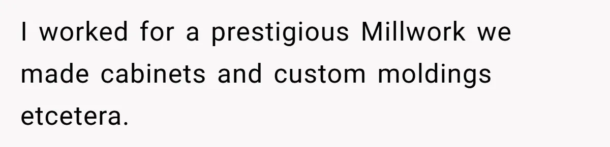 I worked for a prestigious Millwork we made cabinets and custom moldings etcetera.