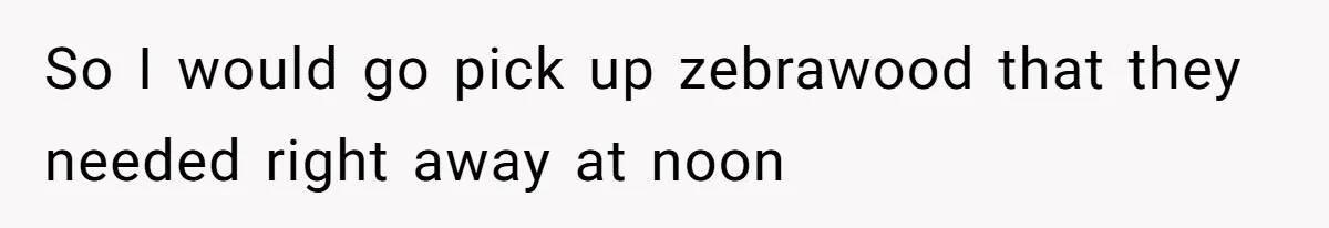 So I would go pick up zebrawood that they needed right away at noon