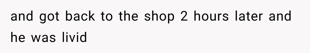 and got back to the shop 2 hours later and he was livid