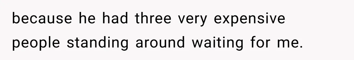 because he had three very expensive people standing around waiting for me.