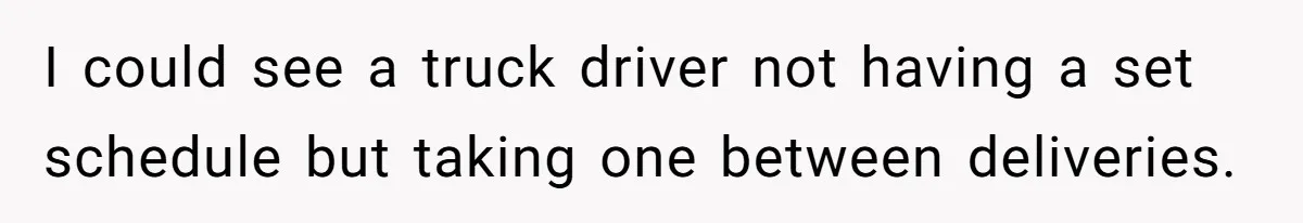 I could see a truck driver not having a set schedule but taking one between deliveries.