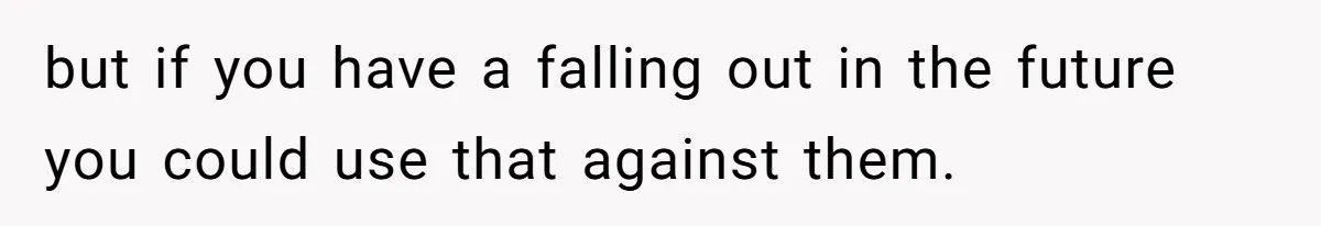 but if you have a falling out in the future you could use that against them.