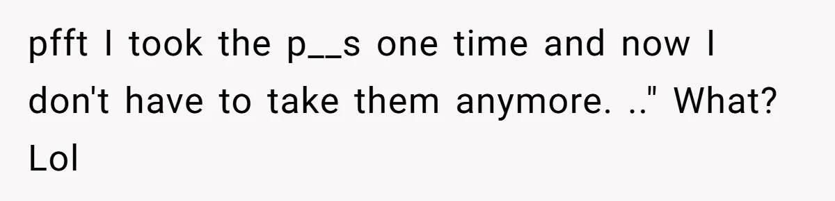 pfft I took the p__s one time and now I don't have to take them anymore. .." What? Lol