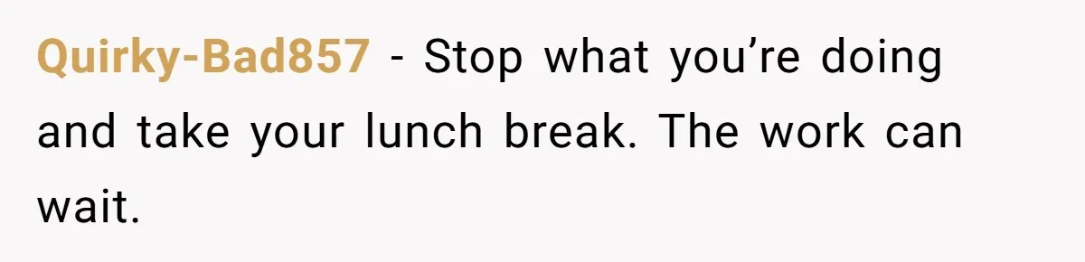 Quirky-Bad857 − Stop what you’re doing and take your lunch break. The work can wait.