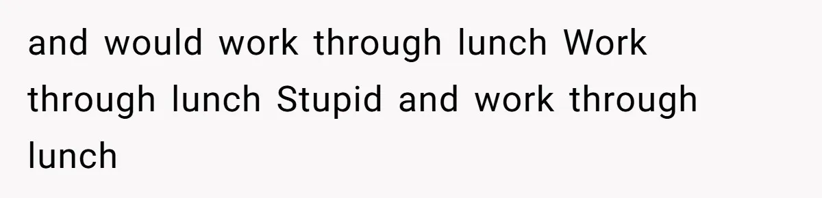 and would work through lunch Work through lunch Stupid and work through lunch