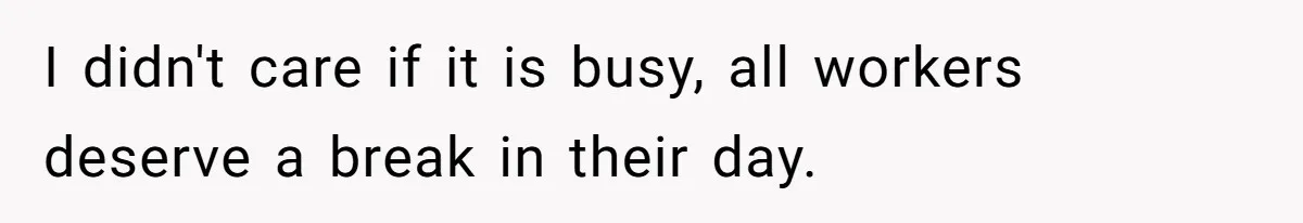 I didn't care if it is busy, all workers deserve a break in their day.